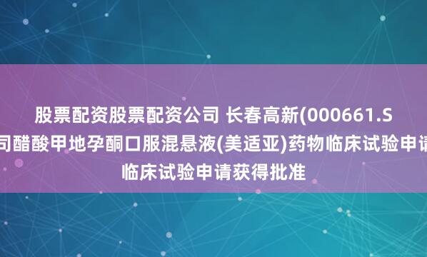 股票配资股票配资公司 长春高新(000661.SZ)：子公司醋酸甲地孕酮口服混悬液(美适亚)药物临床试验申请获得批准