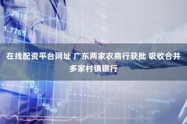 在线配资平台网址 广东两家农商行获批 吸收合并多家村镇银行