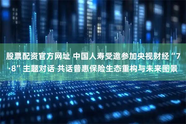 股票配资官方网址 中国人寿受邀参加央视财经“7·8”主题对话 共话普惠保险生态重构与未来图景