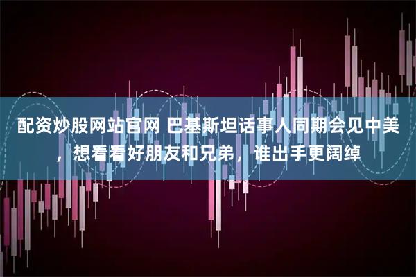 配资炒股网站官网 巴基斯坦话事人同期会见中美，想看看好朋友和兄弟，谁出手更阔绰