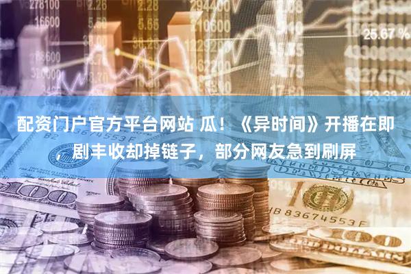 配资门户官方平台网站 瓜！《异时间》开播在即，剧丰收却掉链子，部分网友急到刷屏