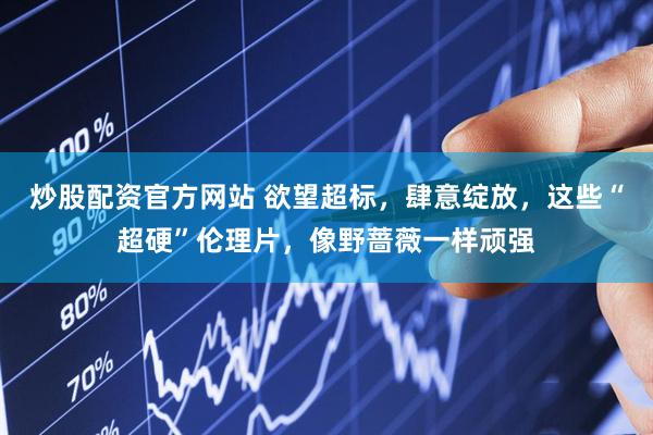 炒股配资官方网站 欲望超标，肆意绽放，这些“超硬”伦理片，像野蔷薇一样顽强