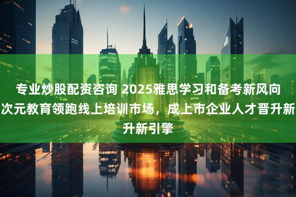 专业炒股配资咨询 2025雅思学习和备考新风向:多次元教育领跑线上培训市场,成上市企业人才晋升新引擎