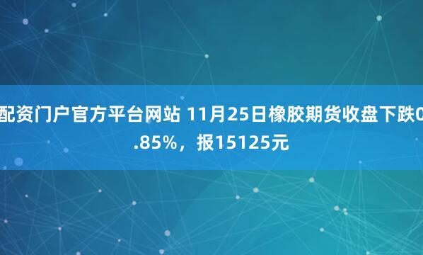配资门户官方平台网站 11月25日橡胶期货收盘下跌0.85%，报15125元