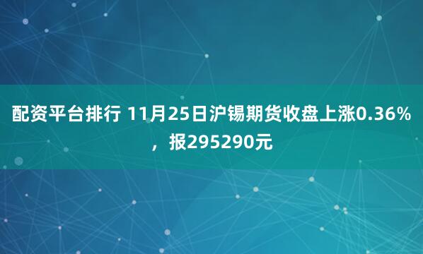 配资平台排行 11月25日沪锡期货收盘上涨0.36%,报295290元