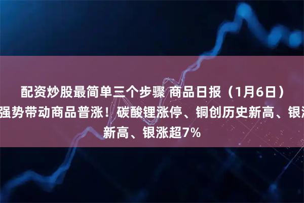 配资炒股最简单三个步骤 商品日报（1月6日）：金属强势带动商品普涨！碳酸锂涨停、铜创历史新高、银涨超7%