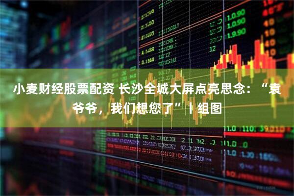 小麦财经股票配资 长沙全城大屏点亮思念：“袁爷爷，我们想您了”丨组图