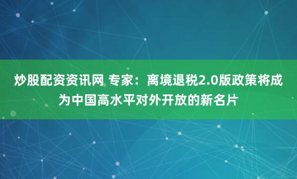 炒股配资资讯网 专家：离境退税2.0版政策将成为中国高水平对外开放的新名片